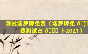 测试塔罗牌免费（塔罗牌免 🦊 费测试占 🐎 卜2021）